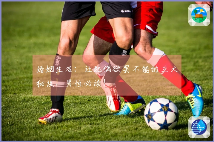 婚姻生活：让配偶欲罢不能的三大秘诀，男性必读！