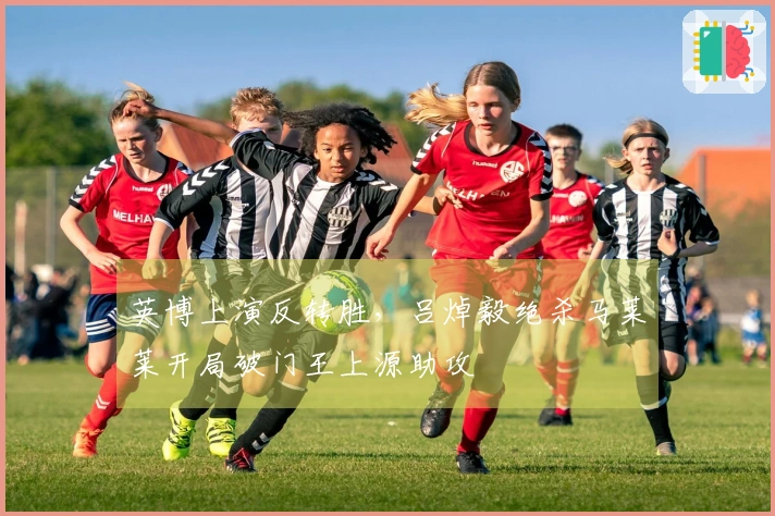 英博上演反转胜，吕焯毅绝杀马莱莱开局破门王上源助攻