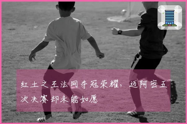 红土之王法网夺冠荣耀，迈阿密五次决赛却未能如愿