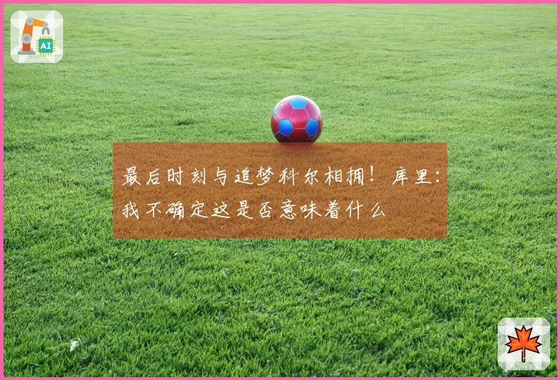 最后时刻与追梦科尔相拥！库里：我不确定这是否意味着什么