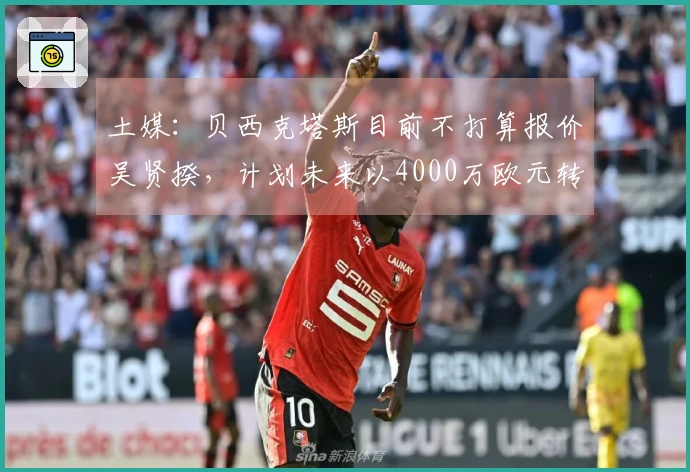土媒：贝西克塔斯目前不打算报价吴贤揆，计划未来以4000万欧元转让他