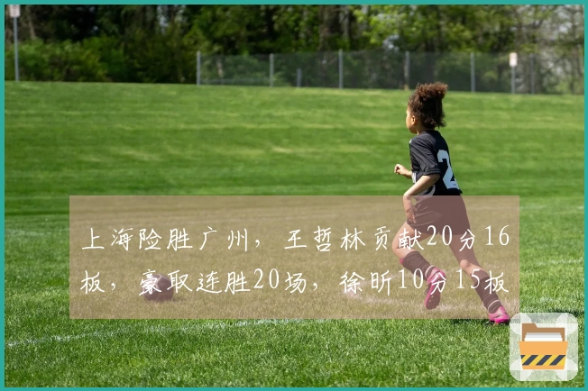 上海险胜广州，王哲林贡献20分16板，豪取连胜20场，徐昕10分15板，伯顿36分10板