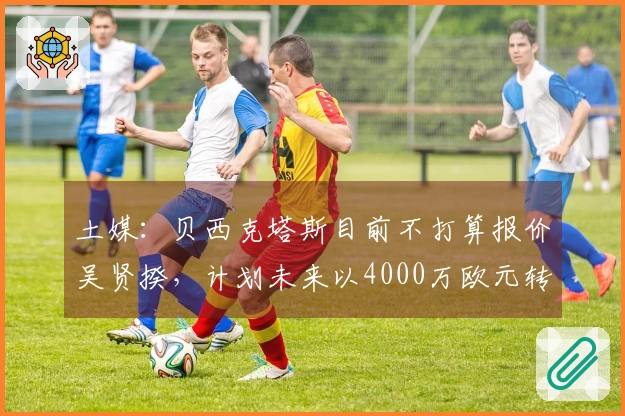 土媒：贝西克塔斯目前不打算报价吴贤揆，计划未来以4000万欧元转让他