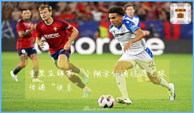 重聚亚锦赛，小糊涂仙通过羽毛球传递“快乐”