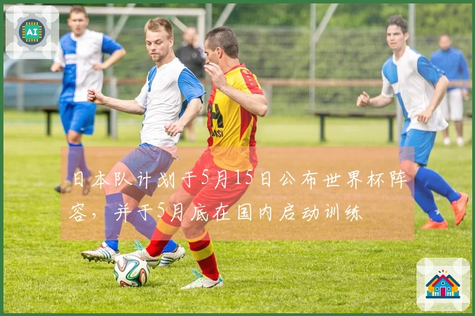 日本队计划于5月15日公布世界杯阵容，并于5月底在国内启动训练