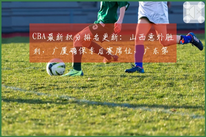 CBA最新积分排名更新：山西意外胜利，广厦确保季后赛席位，广东第4北京第5