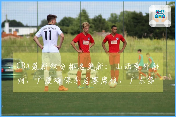 CBA最新积分排名更新：山西意外胜利，广厦确保季后赛席位，广东第4北京第5